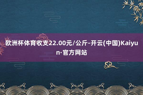 欧洲杯体育收支22.00元/公斤-开云(中国)Kaiyun·官方网站