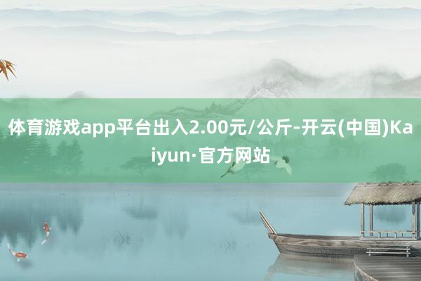 体育游戏app平台出入2.00元/公斤-开云(中国)Kaiyun·官方网站