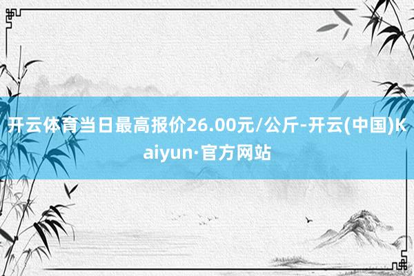 开云体育当日最高报价26.00元/公斤-开云(中国)Kaiyun·官方网站