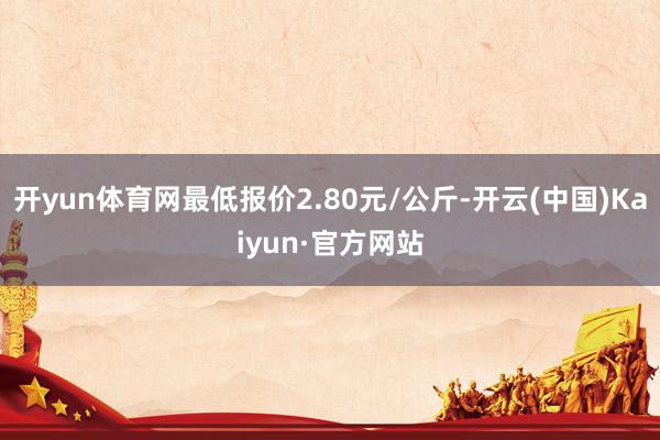 开yun体育网最低报价2.80元/公斤-开云(中国)Kaiyun·官方网站