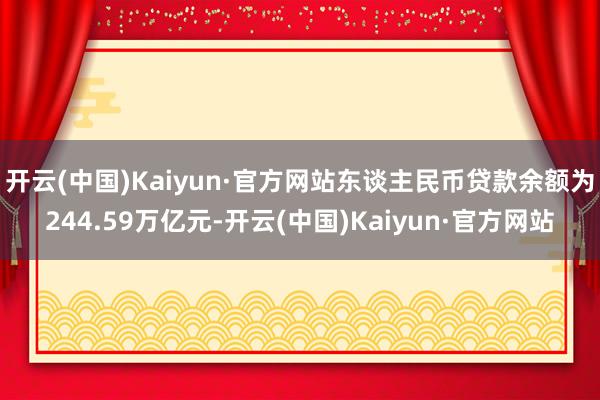 开云(中国)Kaiyun·官方网站东谈主民币贷款余额为244.59万亿元-开云(中国)Kaiyun·官方网站