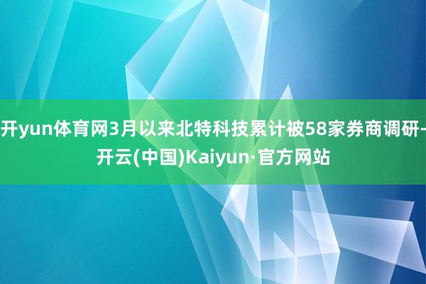 开yun体育网3月以来北特科技累计被58家券商调研-开云(中国)Kaiyun·官方网站