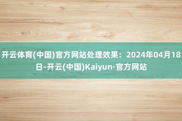 开云体育(中国)官方网站处理效果：2024年04月18日-开云(中国)Kaiyun·官方网站