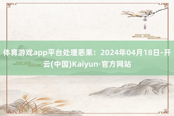 体育游戏app平台处理恶果：2024年04月18日-开云(中国)Kaiyun·官方网站