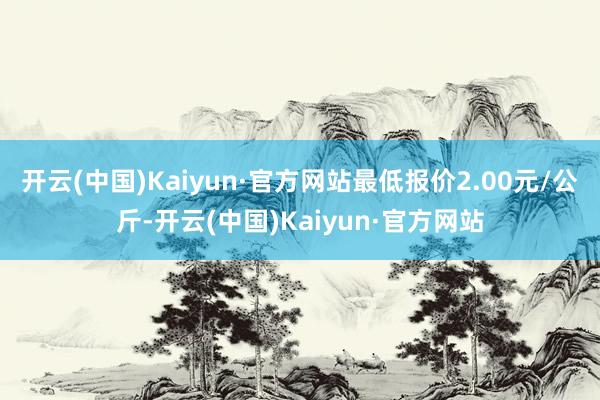 开云(中国)Kaiyun·官方网站最低报价2.00元/公斤-开云(中国)Kaiyun·官方网站