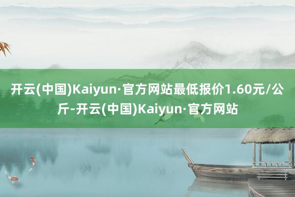 开云(中国)Kaiyun·官方网站最低报价1.60元/公斤-开云(中国)Kaiyun·官方网站