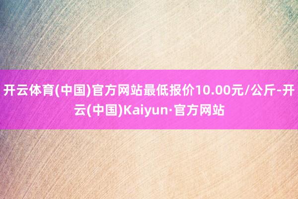 开云体育(中国)官方网站最低报价10.00元/公斤-开云(中国)Kaiyun·官方网站