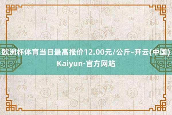 欧洲杯体育当日最高报价12.00元/公斤-开云(中国)Kaiyun·官方网站