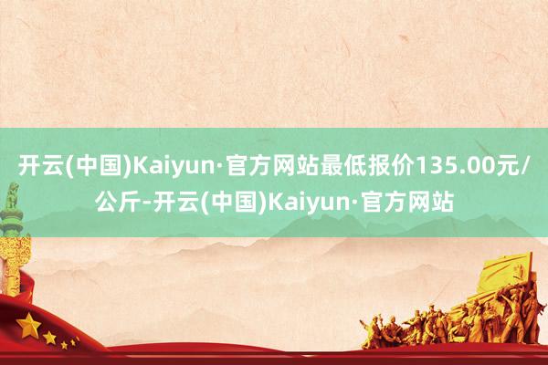 开云(中国)Kaiyun·官方网站最低报价135.00元/公斤-开云(中国)Kaiyun·官方网站