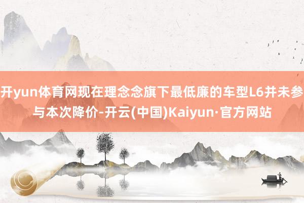 开yun体育网现在理念念旗下最低廉的车型L6并未参与本次降价-开云(中国)Kaiyun·官方网站