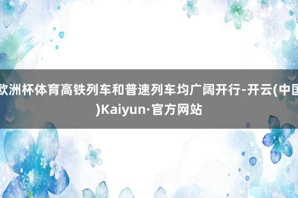 欧洲杯体育高铁列车和普速列车均广阔开行-开云(中国)Kaiyun·官方网站