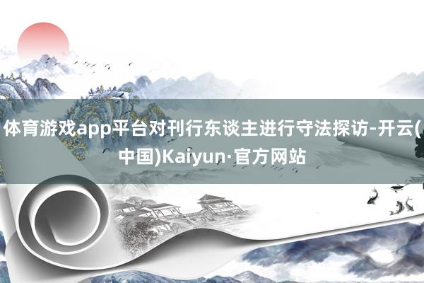 体育游戏app平台对刊行东谈主进行守法探访-开云(中国)Kaiyun·官方网站