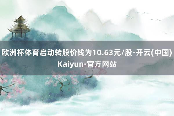 欧洲杯体育启动转股价钱为10.63元/股-开云(中国)Kaiyun·官方网站