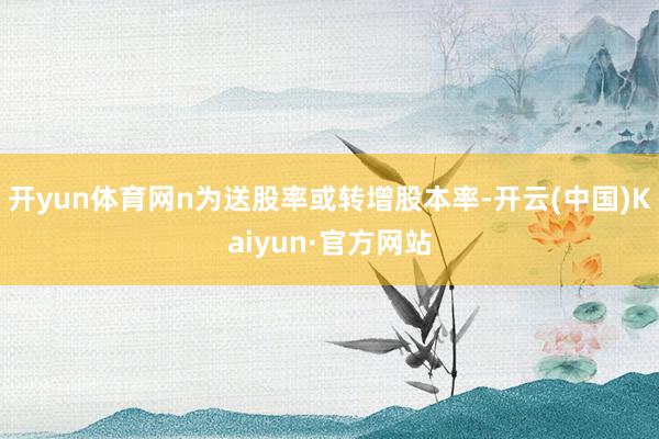 开yun体育网n为送股率或转增股本率-开云(中国)Kaiyun·官方网站