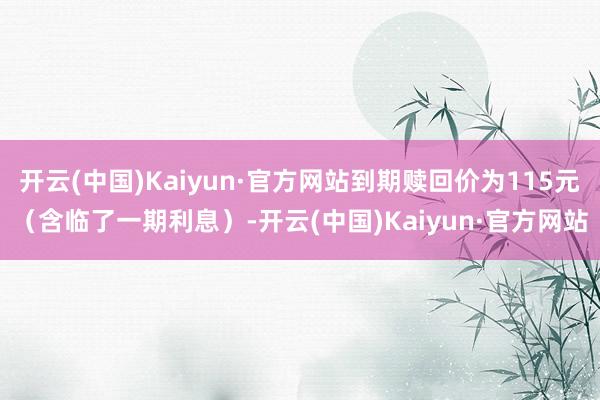 开云(中国)Kaiyun·官方网站到期赎回价为115元（含临了一期利息）-开云(中国)Kaiyun·官方网站