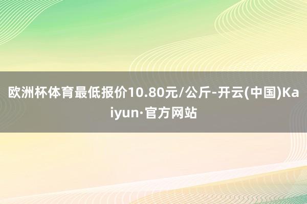 欧洲杯体育最低报价10.80元/公斤-开云(中国)Kaiyun·官方网站