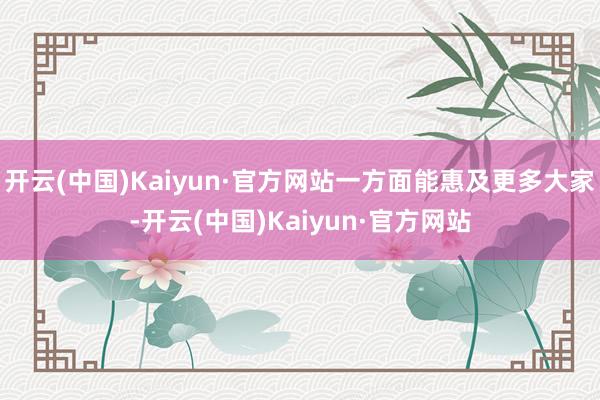 开云(中国)Kaiyun·官方网站一方面能惠及更多大家-开云(中国)Kaiyun·官方网站