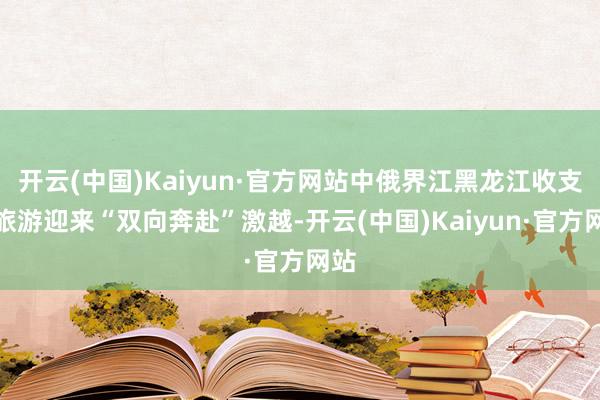 开云(中国)Kaiyun·官方网站中俄界江黑龙江收支境旅游迎来“双向奔赴”激越-开云(中国)Kaiyun·官方网站