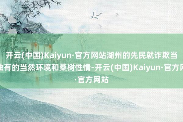 开云(中国)Kaiyun·官方网站湖州的先民就诈欺当地独有的当然环境和桑树性情-开云(中国)Kaiyun·官方网站