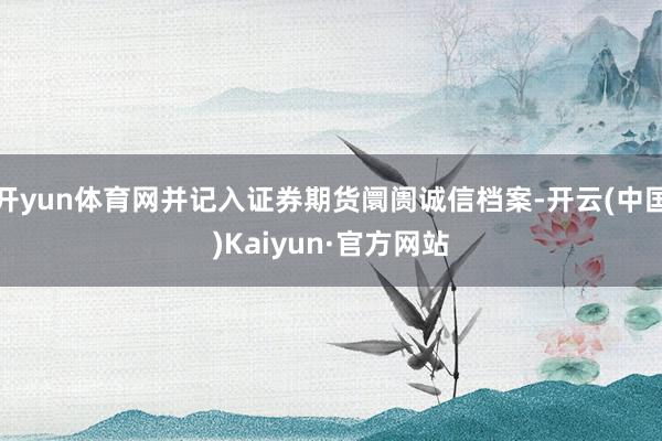 开yun体育网并记入证券期货阛阓诚信档案-开云(中国)Kaiyun·官方网站