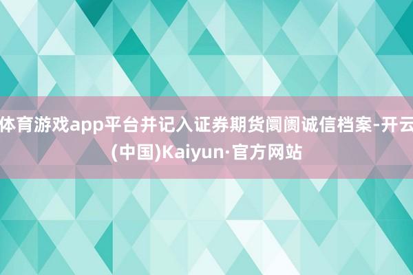 体育游戏app平台并记入证券期货阛阓诚信档案-开云(中国)Kaiyun·官方网站