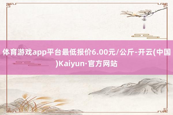 体育游戏app平台最低报价6.00元/公斤-开云(中国)Kaiyun·官方网站