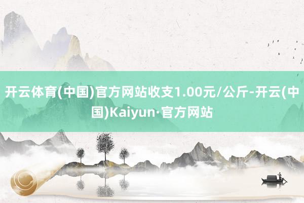 开云体育(中国)官方网站收支1.00元/公斤-开云(中国)Kaiyun·官方网站