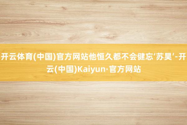 开云体育(中国)官方网站他恒久都不会健忘‘苏昊’-开云(中国)Kaiyun·官方网站