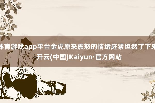 体育游戏app平台金虎原来震怒的情绪赶紧坦然了下来-开云(中国)Kaiyun·官方网站