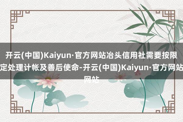 开云(中国)Kaiyun·官方网站冶头信用社需要按限定处理计帐及善后使命-开云(中国)Kaiyun·官方网站