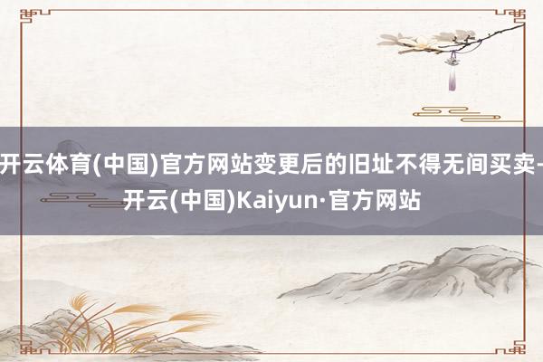 开云体育(中国)官方网站变更后的旧址不得无间买卖-开云(中国)Kaiyun·官方网站