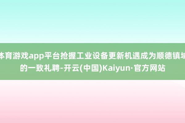 体育游戏app平台抢握工业设备更新机遇成为顺德镇域的一致礼聘-开云(中国)Kaiyun·官方网站