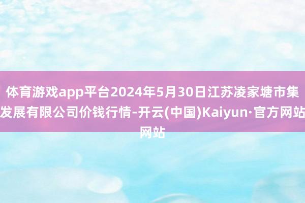 体育游戏app平台2024年5月30日江苏凌家塘市集发展有限公司价钱行情-开云(中国)Kaiyun·官方网站