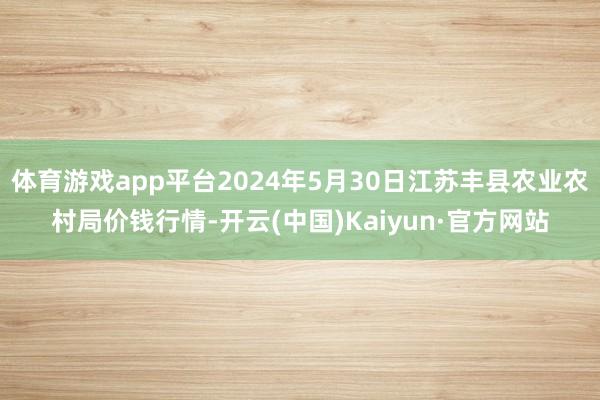 体育游戏app平台2024年5月30日江苏丰县农业农村局价钱行情-开云(中国)Kaiyun·官方网站