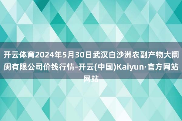 开云体育2024年5月30日武汉白沙洲农副产物大阛阓有限公司价钱行情-开云(中国)Kaiyun·官方网站