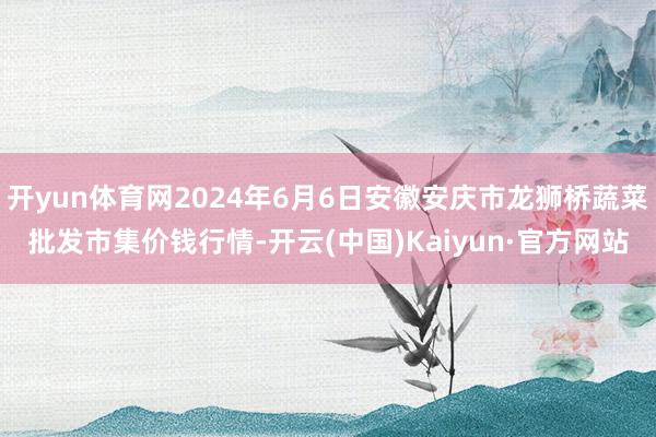 开yun体育网2024年6月6日安徽安庆市龙狮桥蔬菜批发市集价钱行情-开云(中国)Kaiyun·官方网站