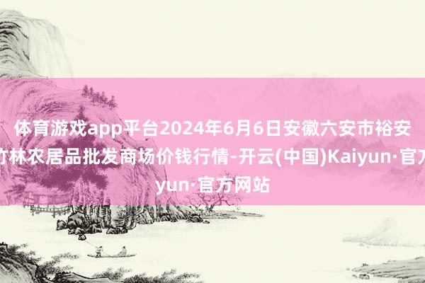 体育游戏app平台2024年6月6日安徽六安市裕安区紫竹林农居品批发商场价钱行情-开云(中国)Kaiyun·官方网站