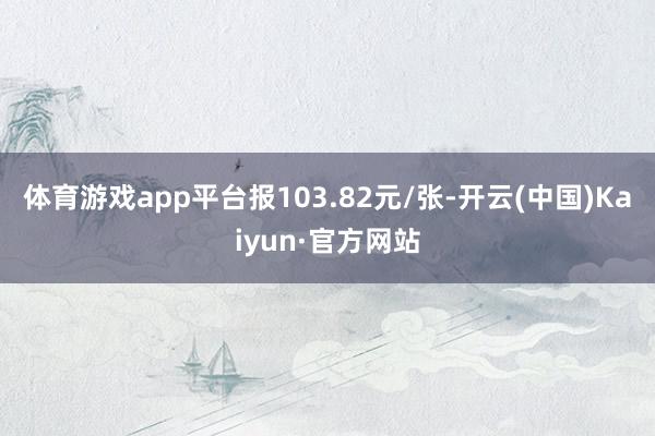 体育游戏app平台报103.82元/张-开云(中国)Kaiyun·官方网站