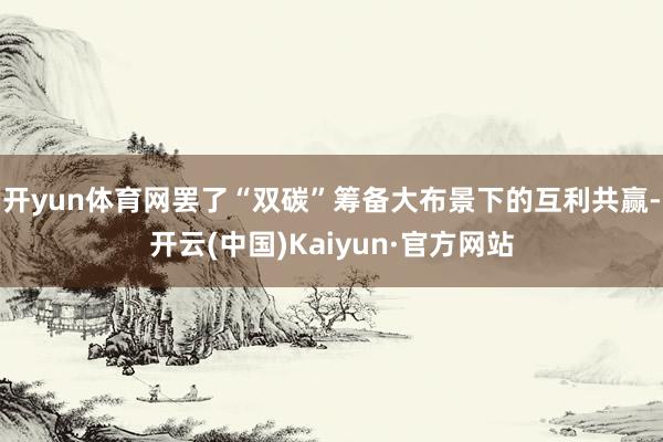 开yun体育网罢了“双碳”筹备大布景下的互利共赢-开云(中国)Kaiyun·官方网站