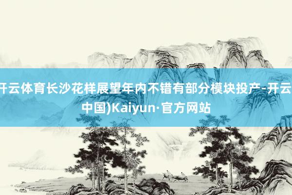 开云体育长沙花样展望年内不错有部分模块投产-开云(中国)Kaiyun·官方网站