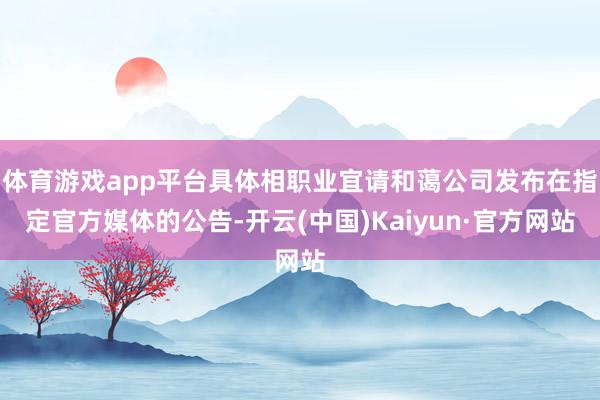 体育游戏app平台具体相职业宜请和蔼公司发布在指定官方媒体的公告-开云(中国)Kaiyun·官方网站