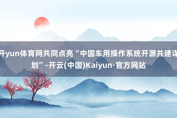 开yun体育网共同点亮“中国车用操作系统开源共建谋划”-开云(中国)Kaiyun·官方网站