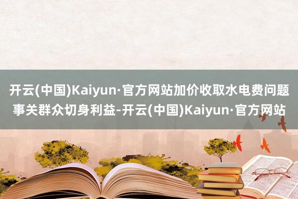 开云(中国)Kaiyun·官方网站加价收取水电费问题事关群众切身利益-开云(中国)Kaiyun·官方网站