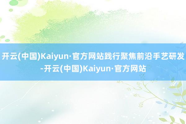 开云(中国)Kaiyun·官方网站践行聚焦前沿手艺研发-开云(中国)Kaiyun·官方网站