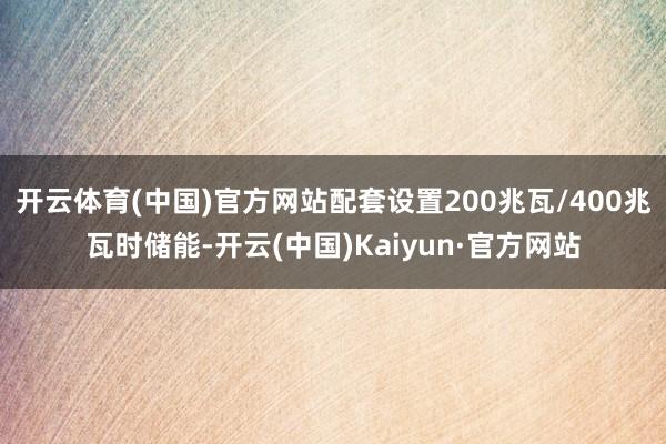 开云体育(中国)官方网站配套设置200兆瓦/400兆瓦时储能-开云(中国)Kaiyun·官方网站