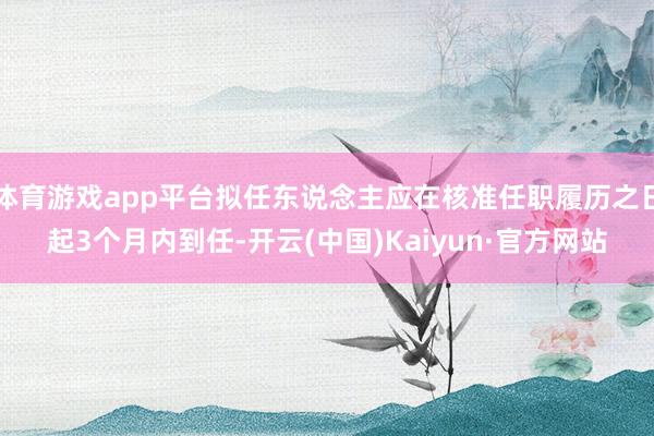 体育游戏app平台拟任东说念主应在核准任职履历之日起3个月内到任-开云(中国)Kaiyun·官方网站