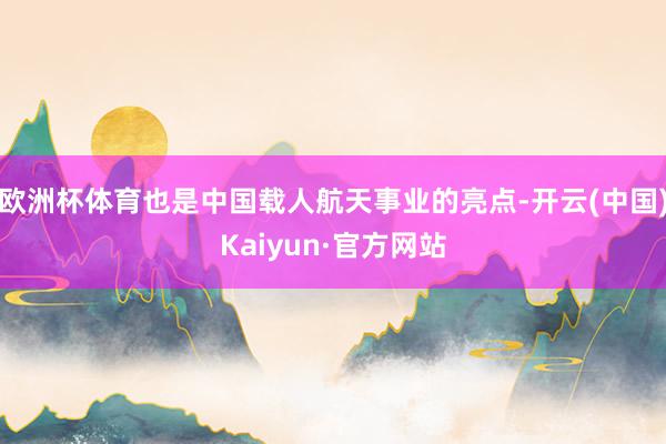 欧洲杯体育也是中国载人航天事业的亮点-开云(中国)Kaiyun·官方网站