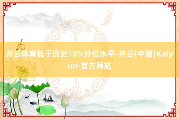 开云体育低于历史10%分位水平-开云(中国)Kaiyun·官方网站