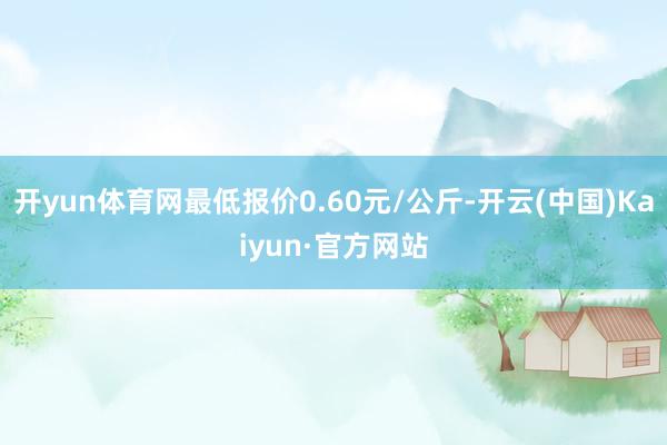 开yun体育网最低报价0.60元/公斤-开云(中国)Kaiyun·官方网站