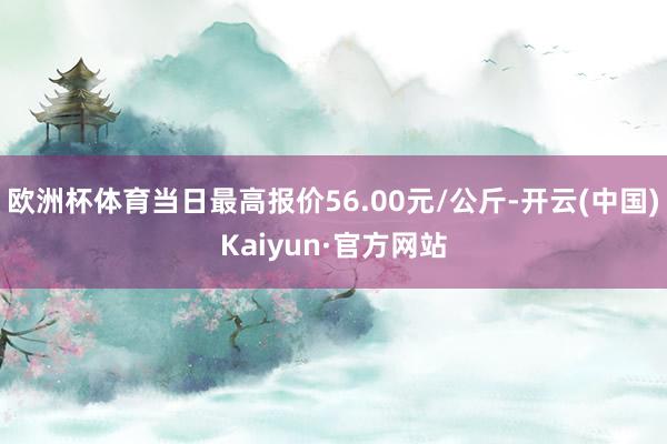 欧洲杯体育当日最高报价56.00元/公斤-开云(中国)Kaiyun·官方网站